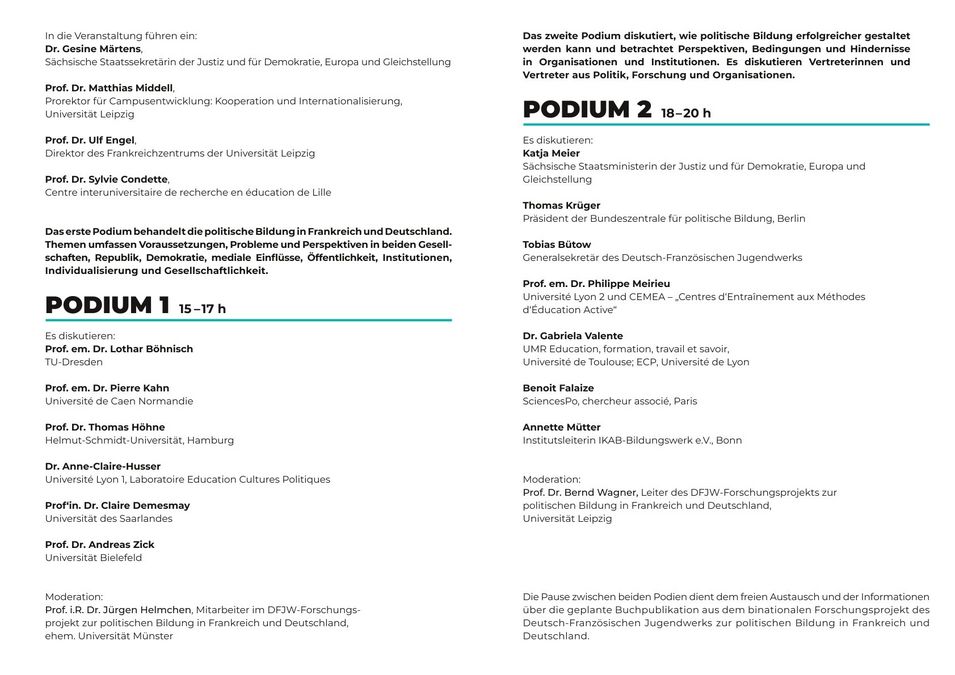 zur Vergrößerungsansicht des Bildes: In die Veranstaltung führen ein: Dr. Gesine Märtens, Sächsische Staatssekretärin der Justiz und für Demokratie, Europa und Gleichstellung Prof. Dr. Matthias Middell, Prorektor für Campusentwicklung: Kooperation und Internationalisierung, Universität Leipzig Prof. Dr. Ulf Engel, Direktor des Frankreichzentrums der Universität Leipzig Prof. Dr. Sylvie Condette, Centre interuniversitaire de recherche en éducation de Lille Das erste Podium behandelt die politische Bildung in Frankreich und Deutschland. Themen umfassen Voraussetzungen, Probleme und Perspektiven in beiden Gesell- schaften, Republik, Demokratie, mediale Einflüsse, Öffentlichkeit, Institutionen, Individualisierung und Gesellschaftlichkeit. PODIUM 1 15–17 h Es diskutieren: Prof. em. Dr. Lothar Böhnisch TU-Dresden Prof. em. Dr. Pierre Kahn Université de Caen Normandie Prof. Dr. Thomas Höhne Helmut-Schmidt-Universität, Hamburg Dr. Anne-Claire-Husser Université Lyon 1, Laboratoire Education Cultures Politiques Prof‘in. Dr. Claire Demesmay Universität des Saarlandes Prof. Dr. Andreas Zick Universität Bielefeld Moderation: Prof. i.R. Dr. Jürgen Helmchen, Mitarbeiter im DFJW-Forschungs- projekt zur politischen Bildung in Frankreich und Deutschland, ehem. Universität Münster Das zweite Podium diskutiert, wie politische Bildung erfolgreicher gestaltet werden kann und betrachtet Perspektiven, Bedingungen und Hindernisse in Organisationen und Institutionen. Es diskutieren Vertreterinnen und Vertreter aus Politik, Forschung und Organisationen. PODIUM 2 18–20 h Es diskutieren: Katja Meier Sächsische Staatsministerin der Justiz und für Demokratie, Europa und Gleichstellung Thomas Krüger Präsident der Bundeszentrale für politische Bildung, Berlin Tobias Bütow Generalsekretär des Deutsch-Französischen Jugendwerks Prof. em. Dr. Philippe Meirieu Université Lyon 2 und CEMEA – „Centres d‘Entraînement aux Méthodes d‘Éducation Active“ Dr. Gabriela Valente UMR Education, formation, travail et savoir, Université de Toulouse; ECP, Université de Lyon Benoit Falaize SciencesPo, chercheur associé, Paris Annette Mütter Institutsleiterin IKAB-Bildungswerk e.V., Bonn Moderation: Prof. Dr. Bernd Wagner, Leiter des DFJW-Forschungsprojekts zur politischen Bildung in Frankreich und Deutschland, Universität Leipzig Die Pause zwischen beiden Podien dient dem freien Austausch und der Informationen über die geplante Buchpublikation aus dem binationalen Forschungsprojekt des Deutsch-Französischen Jugendwerks zur politischen Bildung in Frankreich und Deutschland.