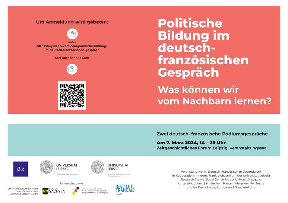 zur Vergrößerungsansicht des Bildes: Politische Bildung im deutsch- französischen Gespräch Was können wir vom Nachbarn lernen? Zwei deutsch-französische Podiumsgespräche Am 7. März 2024, 14 – 20 Uhr Zeitgeschichtliches Forum Leipzig, Veranstaltungssaal. Um Anmeldung wird gebeten: unter https://my.weezevent.com/politische-bildung- im-deutsch-franzosischen-gesprach oder über den QR-Code. Veranstaltet vom: Deutsch-Französischen Jugendwerk In Kooperation mit dem: Frankreichzentrum der Universität Leipzig Research Centre Global Dynamics der Universität Leipzig Unterstützt vom: Sächsischen Staatsministerium der Justiz und für Demokratie, Europa und Gleichstellung.